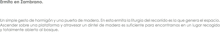 Ermita en Zambrano. Un simple gesto de hormigón y una puerta de madera. En esta ermita la liturgia del recorrido es la que genera el espacio. Ascender sobre una plataforma y atravesar un dintel de madera es suficiente para encontrarnos en un lugar recogido y totalmente abierto al bosque. 