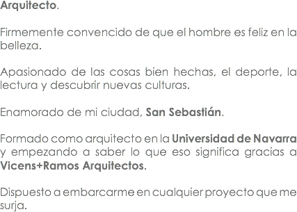 Arquitecto. Firmemente convencido de que el hombre es feliz en la belleza. Apasionado de las cosas bien hechas, el deporte, la lectura y descubrir nuevas culturas. Enamorado de mi ciudad, San Sebastián. Formado como arquitecto en la Universidad de Navarra y empezando a saber lo que eso significa gracias a Vicens+Ramos Arquitectos. Dispuesto a embarcarme en cualquier proyecto que me surja. 